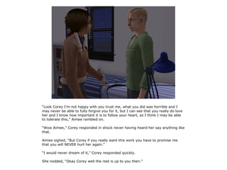 “Look Corey I'm not happy with you trust me, what you did was horrible and I
may never be able to fully forgive you for it, but I can see that you really do love
her and I know how important it is to follow your heart, so I think I may be able
to tolerate this,” Aimee rambled on.

“Wow Aimee,” Corey responded in shock never having heard her say anything like
that.

Aimee sighed, “But Corey if you really want this work you have to promise me
that you will NEVER hurt her again.”

“I would never dream of it,” Corey responded quickly.

She nodded, “Okay Corey well the rest is up to you then.”
 
