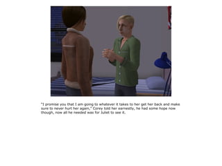 “I promise you that I am going to whatever it takes to her get her back and make
sure to never hurt her again,” Corey told her earnestly, he had some hope now
though, now all he needed was for Juliet to see it.
 