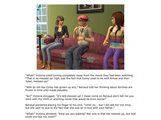 “What!” Victoria cried turning completely away from the movie they had been watching,
“That is so messed up! Ugh, just the fact that Corey used to be with Aimee and then
Juliet, messed up!”

“Well its not like Corey has grown up any,” Renaud told her thinking about dormies are
frozen in time until made playable.

“So?” Victoria shrugged, “It's still messed up! I mean come on Renaud don't tell me you
were with my mom or anything cause that would be even worse!”

Renaud pondered placing his finger to his chin, “Umm no... but I did ask her out once,
but she said no due to the fact that she was so in love with your father.”

“What!” Victoria shrieked, “Eww are you kidding? Not only is that too messed up, but how
could you like my mom?”
 