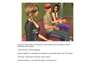“Look Vic that really isn't the point, I just really hope that Juliet is okay,”
Alexandra interrupted

“Yeah me too,” Renaud agreed.

Victoria sighed, “I remember her telling me last night that it was “the night,”

“Oh gosh,” Alexandra muttered, “Poor Juliet.”

Victoria frowned, “I will kill that llama, I promise you.”
 