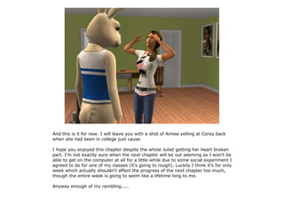 And this is it for now. I will leave you with a shot of Aimee yelling at Corey back
when she had been in college just cause.

I hope you enjoyed this chapter despite the whole Juliet getting her heart broken
part. I'm not exactly sure when the next chapter will be out seeming as I won't be
able to get on the computer at all for a little while due to some social experiment I
agreed to do for one of my classes (it's going to rough). Luckily I think it's for only
week which actually shouldn't affect the progress of the next chapter too much,
though the entire week is going to seem like a lifetime long to me.

Anyway enough of my rambling.....
 