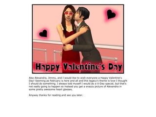 Also Alexandra, Jimmy, and I would like to wish everyone a Happy Valentine's
Day! Seeming as February is here and all and this legacy's theme is love I thought
I should do something. I always told myself I would do a V-Day special, but that's
not really going to happen so instead you get a snazzy picture of Alexandra in
some pretty awesome heart glasses.

Anyway thanks for reading and see you later.
 