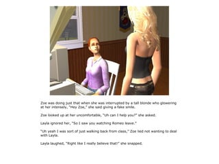Zoe was doing just that when she was interrupted by a tall blonde who glowering
at her intensely, “Hey Zoe,” she said giving a fake smile.

Zoe looked up at her uncomfortable, “Uh can I help you?” she asked.

Layla ignored her, “So I saw you watching Romeo leave.”

“Uh yeah I was sort of just walking back from class,” Zoe lied not wanting to deal
with Layla.

Layla laughed, “Right like I really believe that!” she snapped.
 