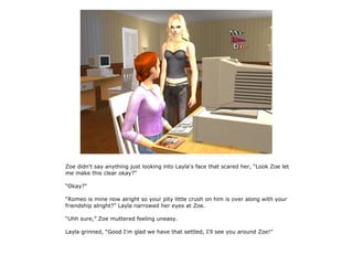 Zoe didn't say anything just looking into Layla's face that scared her, “Look Zoe let
me make this clear okay?”

“Okay?”

“Romeo is mine now alright so your pity little crush on him is over along with your
friendship alright?” Layla narrowed her eyes at Zoe.

“Uhh sure,” Zoe muttered feeling uneasy.

Layla grinned, “Good I'm glad we have that settled, I'll see you around Zoe!”
 