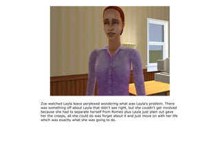 Zoe watched Layla leave perplexed wondering what was Layla's problem. There
was something off about Layla that didn't see right, but she couldn't get involved
because she had to separate herself from Romeo plus Layla just plain out gave
her the creeps, all she could do was forget about it and just move on with her life
which was exactly what she was going to do.
 
