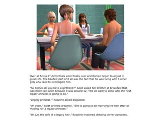Over at Annya Fruhmn finals were finally over and Romeo began to adjust to
greek life. The hardest part of it all was the fact that he was living with 5 other
girls who liked to interrogate him.

“So Romeo do you have a girlfriend?” Juliet asked her brother at breakfast that
was more like lunch because it was around 12, “We all want to know who the next
legacy princess is going to be.”

“Legacy princess?” Rosaline asked disgusted.

“Uh yeah,” Juliet grinned dreamily, “She is going to be marrying the heir after all
making her a legacy princess!”

“Or just the wife of a legacy heir,” Rosaline muttered chewing on her pancakes.
 
