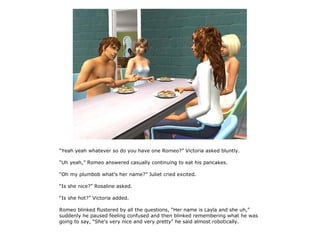 “Yeah yeah whatever so do you have one Romeo?” Victoria asked bluntly.

“Uh yeah,” Romeo answered casually continuing to eat his pancakes.

“Oh my plumbob what's her name?” Juliet cried excited.

“Is she nice?” Rosaline asked.

“Is she hot?” Victoria added.

Romeo blinked flustered by all the questions, “Her name is Layla and she uh,”
suddenly he paused feeling confused and then blinked remembering what he was
going to say, “She's very nice and very pretty” he said almost robotically.
 