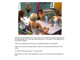 Romeo was interupted by Vicki who came over and placed a plate of pancakes on
the table beside him, “Hey guys what's going on?” she asked, “Interrogating our
only male member?”

“Yeah we're talking about Romeo's new girlfriend Layla,” Juliet smiled.

“Ooo,” Vicki cooed interested sitting, “Wait are you dating Layla Monroe?” she
asked.

“Uh yeah” Romeo answered, “You know her?”

Vicki shook her head, “Not really but I've seen her, and damn Romeo that girl's
hot!”
 