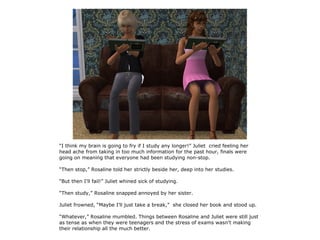 “I think my brain is going to fry if I study any longer!” Juliet cried feeling her
head ache from taking in too much information for the past hour, finals were
going on meaning that everyone had been studying non-stop.

“Then stop,” Rosaline told her strictly beside her, deep into her studies.

“But then I'll fail!” Juliet whined sick of studying.

“Then study,” Rosaline snapped annoyed by her sister.

Juliet frowned, “Maybe I'll just take a break,” she closed her book and stood up.

“Whatever,” Rosaline mumbled. Things between Rosaline and Juliet were still just
as tense as when they were teenagers and the stress of exams wasn't making
their relationship all the much better.
 