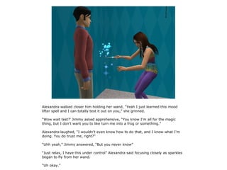 Alexandra walked closer him holding her wand, “Yeah I just learned this mood
lifter spell and I can totally test it out on you,” she grinned.

“Wow wait test?' Jimmy asked apprehensive, “You know I'm all for the magic
thing, but I don't want you to like turn me into a frog or something.”

Alexandra laughed, “I wouldn't even know how to do that, and I know what I'm
doing. You do trust me, right?”

“Uhh yeah,” Jimmy answered, “But you never know”

“Just relax, I have this under control” Alexandra said focusing closely as sparkles
began to fly from her wand.

“Uh okay.”
 