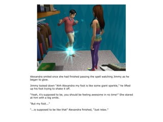 Alexandra smiled once she had finished passing the spell watching Jimmy as he
began to glow.

Jimmy looked down “Ahh Alexandra my foot is like some giant sparkle,” he lifted
up his foot trying to shake it off.

“Yeah, it's supposed to be, you should be feeling awesome in no time!” She stared
at him with a big smile.

“But my foot...”

“...is supposed to be like that” Alexandra finished, “Just relax.”
 
