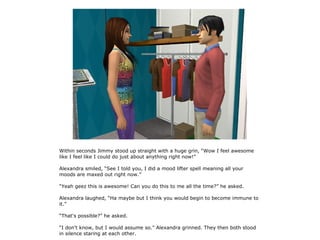 Within seconds Jimmy stood up straight with a huge grin, “Wow I feel awesome
like I feel like I could do just about anything right now!”

Alexandra smiled, “See I told you, I did a mood lifter spell meaning all your
moods are maxed out right now.”

“Yeah geez this is awesome! Can you do this to me all the time?” he asked.

Alexandra laughed, “Ha maybe but I think you would begin to become immune to
it.”

“That's possible?” he asked.

“I don't know, but I would assume so.” Alexandra grinned. They then both stood
in silence staring at each other.
 