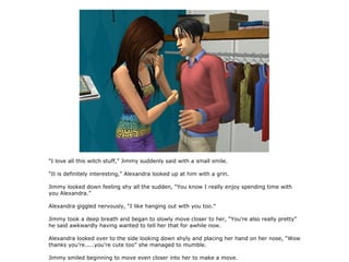 “I love all this witch stuff,” Jimmy suddenly said with a small smile.

“It is definitely interesting,” Alexandra looked up at him with a grin.

Jimmy looked down feeling shy all the sudden, “You know I really enjoy spending time with
you Alexandra.”

Alexandra giggled nervously, “I like hanging out with you too.”

Jimmy took a deep breath and began to slowly move closer to her, “You're also really pretty”
he said awkwardly having wanted to tell her that for awhile now.

Alexandra looked over to the side looking down shyly and placing her hand on her nose, “Wow
thanks you're.....you're cute too” she managed to mumble.

Jimmy smiled beginning to move even closer into her to make a move.
 