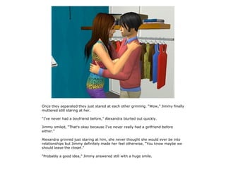 Once they separated they just stared at each other grinning. “Wow,” Jimmy finally
muttered still staring at her.

“I've never had a boyfriend before,” Alexandra blurted out quickly.

Jimmy smiled, “That's okay because I've never really had a girlfriend before
either.”

Alexandra grinned just staring at him, she never thought she would ever be into
relationships but Jimmy definitely made her feel otherwise, “You know maybe we
should leave the closet.”

“Probably a good idea,” Jimmy answered still with a huge smile.
 
