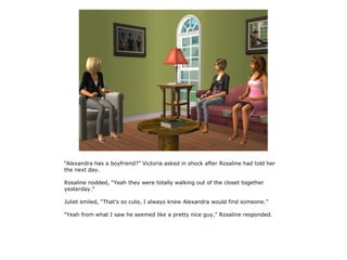 “Alexandra has a boyfriend?” Victoria asked in shock after Rosaline had told her
the next day.

Rosaline nodded, “Yeah they were totally walking out of the closet together
yesterday.”

Juliet smiled, “That's so cute, I always knew Alexandra would find someone.”

“Yeah from what I saw he seemed like a pretty nice guy,” Rosaline responded.
 