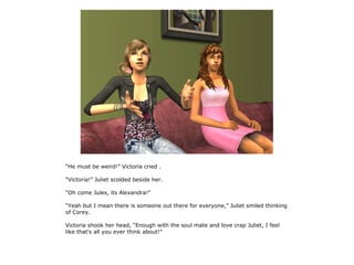 “He must be weird!” Victoria cried .

“Victoria!” Juliet scolded beside her.

“Oh come Jules, its Alexandra!”

“Yeah but I mean there is someone out there for everyone,” Juliet smiled thinking
of Corey.

Victoria shook her head, “Enough with the soul mate and love crap Juliet, I feel
like that's all you ever think about!”
 