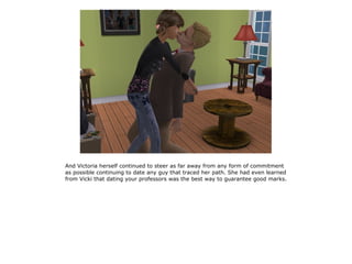 And Victoria herself continued to steer as far away from any form of commitment
as possible continuing to date any guy that traced her path. She had even learned
from Vicki that dating your professors was the best way to guarantee good marks.
 