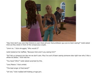 “Hey Vicki don't you care that Victoria is over there all over that professor guy you've been seeing?” Juliet asked
Vicki as they stood in front of the conspicuous couple.

“Umm no..” Vicki shrugged, “Why would I?”

Juliet looked at her baffled, “Because Vicki aren't you seeing him?”

“So? He's a romance sim like me we don't care. Plus I've sort of been seeing someone else right now who I like a
whole lot better.” Vicki told her.

“You have? Who?” Juliet asked surprised by this.

“Lexy Mason,” Vicki smiled.

“The lead singer of that band?”

“Uh huh,” Vicki nodded still holding a huge grin.
 