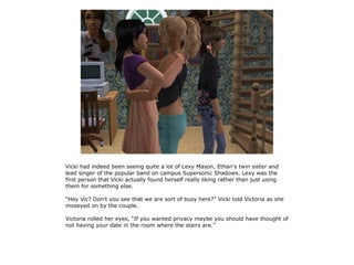 Vicki had indeed been seeing quite a lot of Lexy Mason, Ethan's twin sister and
lead singer of the popular band on campus Supersonic Shadows. Lexy was the
first person that Vicki actually found herself really liking rather than just using
them for something else.

“Hey Vic? Don't you see that we are sort of busy here?” Vicki told Victoria as she
moseyed on by the couple.

Victoria rolled her eyes, “If you wanted privacy maybe you should have thought of
not having your date in the room where the stairs are.”
 