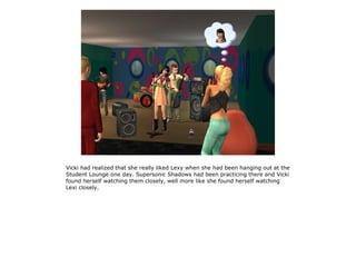 Vicki had realized that she really liked Lexy when she had been hanging out at the
Student Lounge one day. Supersonic Shadows had been practicing there and Vicki
found herself watching them closely, well more like she found herself watching
Lexi closely.
 