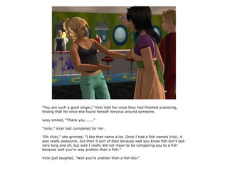 “You are such a good singer,” Vicki told her once they had finished practicing,
finding that for once she found herself nervous around someone.

Lexy smiled, “Thank you ......”

“Vicki,” Vicki had completed for her.

“Oh Vicki,” she grinned, “I like that name a lot. Once I had a fish named Vicki, it
was really awesome, but then it sort of died because well you know fish don't last
very long and all, but wait I really did not mean to be comparing you to a fish
because well you're way prettier than a fish.”

Vicki just laughed, “Well you're prettier than a fish too.”
 