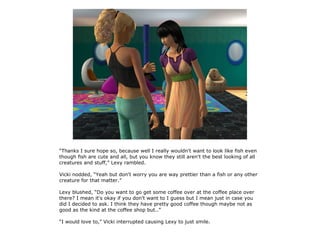 “Thanks I sure hope so, because well I really wouldn't want to look like fish even
though fish are cute and all, but you know they still aren't the best looking of all
creatures and stuff,” Lexy rambled.

Vicki nodded, “Yeah but don't worry you are way prettier than a fish or any other
creature for that matter.”

Lexy blushed, “Do you want to go get some coffee over at the coffee place over
there? I mean it's okay if you don't want to I guess but I mean just in case you
did I decided to ask. I think they have pretty good coffee though maybe not as
good as the kind at the coffee shop but..”

“I would love to,” Vicki interrupted causing Lexy to just smile.
 