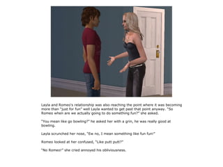 Layla and Romeo's relationship was also reaching the point where it was becoming
more than “just for fun” well Layla wanted to get past that point anyway. “So
Romeo when are we actually going to do something fun?” she asked.

“You mean like go bowling?” he asked her with a grin, he was really good at
bowling.

Layla scrunched her nose, “Ew no, I mean something like fun fun!”

Romeo looked at her confused, “Like putt putt?”

“No Romeo!” she cried annoyed his obliviousness.
 