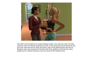She didn't limit herself to her male professor either, she received much “private
tutoring” from her female professor as well. At first everyone was shocked by this,
but Vicki told everyone to relax and that it was no big deal because she was bi.
Rosaline was more annoyed at the fact that Vicki would be receiving the same
grades as her without having to work her butt off like Rosaline was.
 