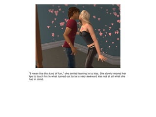 “I mean like this kind of fun,” she smiled leaning in to kiss. She slowly moved her
lips to touch his in what turned out to be a very awkward kiss not at all what she
had in mind.
 