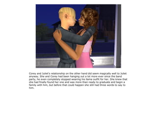 Corey and Juliet's relationship on the other hand did seem magically well to Juliet
anyway. She and Corey had been hanging out a lot more ever since the band
party, he even completely stopped wearing his llama outfit for her. She knew that
she had finally found her one and was more than ready to graduate and begin a
family with him, but before that could happen she still had three words to say to
him.
 