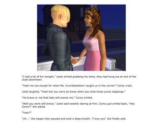 “I had a lot of fun tonight,” Juliet smiled grabbing his hand, they had hung out at one of the
clubs downtown.

“Yeah me too except for when Ms. Crumblebottom caught us in the corner!” Corey cried.

Juliet laughed, “Yeah but you were so brave when you took those purse slappings.”

“Ha brave or not that lady still scares me,” Corey smiled.

“Well you were still brave,” Juliet said sweetly staring at him, Corey just smiled back, “Hey
Corey?” she asked.

“Yeah?”

“Uh...” she began than paused and took a deep breath, “I love you” she finally said.
 