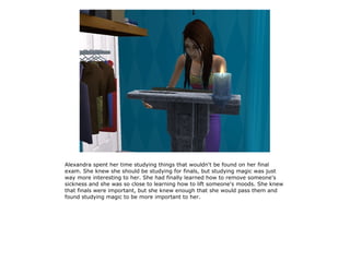 Alexandra spent her time studying things that wouldn't be found on her final
exam. She knew she should be studying for finals, but studying magic was just
way more interesting to her. She had finally learned how to remove someone's
sickness and she was so close to learning how to lift someone's moods. She knew
that finals were important, but she knew enough that she would pass them and
found studying magic to be more important to her.
 