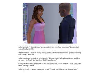 Juliet smiled, “I don't know,” she stared at him him face beaming, “I'm so glad
we've finally said it.”

“Yeah me too, I was uh really nervous about it” Corey responded quietly avoiding
eye contact with her.

Juliet continued to look at him happily, “I know, but it's finally out there and I'm
so happy to finally say out loud that I love Corey!”

Corey shuffled back and forth on his feet awkward, “Yeah and uh I love Juliet,” he
cried forcing a smile.

Juliet grinned, “I would invite you in but Victoria has dibs on the double bed.”
 