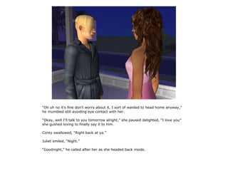 “Oh uh no it's fine don't worry about it, I sort of wanted to head home anyway,”
he mumbled still avoiding eye contact with her.

“Okay, well I'll talk to you tomorrow alright,” she paused delighted, “I love you”
she gushed loving to finally say it to him.

Corey swallowed, “Right back at ya.”

Juliet smiled, “Night.”

“Goodnight,” he called after her as she headed back inside.
 
