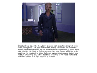 Once Juliet had closed the door, Corey began to walk away from the greek house
slowly feeling weird. The thing he had been working towards for the past many
months had finally happened, he had managed to get Juliet Loving to finally fall in
love with him. He should be feeling awesome right now, for now all he had to do
was break her heart and he would finally get revenge on Aimee and Weldon who
had hurt him so long ago, but he didn't feel awesome, he felt weird, he felt bad
and all he wanted to do right now was go to sleep.
 