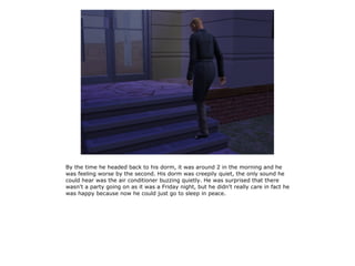 By the time he headed back to his dorm, it was around 2 in the morning and he
was feeling worse by the second. His dorm was creepily quiet, the only sound he
could hear was the air conditioner buzzing quietly. He was surprised that there
wasn't a party going on as it was a Friday night, but he didn't really care in fact he
was happy because now he could just go to sleep in peace.
 