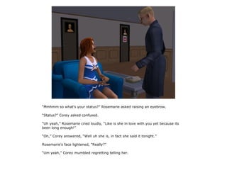 “Mmhmm so what's your status?” Rosemarie asked raising an eyebrow.

“Status?” Corey asked confused.

“Uh yeah,” Rosemarie cried loudly, “Like is she in love with you yet because its
been long enough!”

“Oh,” Corey answered, “Well uh she is, in fact she said it tonight.”

Rosemarie's face lightened, “Really?”

“Um yeah,” Corey mumbled regretting telling her.
 