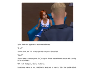 “Well then this is perfect!” Rosemarie smiled.

“It is?”

“Umm yeah, we can finally operate our plan!” she cried.

“Plan?”

“Corey what is wrong with you, our plan where we can finally break that Loving
girl's little heart!”

“Oh yeah that plan,” Corey muttered.

Rosemarie glared at him carefully for a second in silence, “NO” she finally yelled.
 