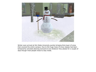 Winter soon arrived at Sim State University quickly bringing thick layer of snow
that covered the entire campus. Due to the huge mass of snow classes had been
temporarily canceled allowing everyone to do whatever they please for a couple of
days though most people chose to stay inside.
 