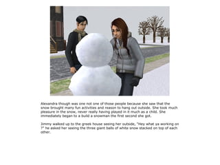 Alexandra though was one not one of those people because she saw that the
snow brought many fun activities and reason to hang out outside. She took much
pleasure in the snow, never really having played in it much as a child. She
immediately began to a build a snowman the first second she got.

Jimmy walked up to the greek house seeing her outside, “Hey what ya working on
?” he asked her seeing the three giant balls of white snow stacked on top of each
other.
 