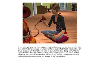 Even with spending her time studying magic, Alexandra was still studying for than
her sister Victoria who was completely unfazed by the fact that it was the time of
finals avoiding any form of work what so ever. Rather than doing work, Victoria
spent her time blowing bubbles, dating, and going to parties. The house had no
idea how she could be so calm and not study, but Victoria claimed she had it all
under control and would pass just as well as the rest of them.
 