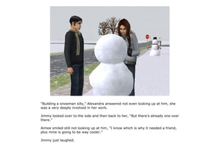 “Building a snowman silly,” Alexandra answered not even looking up at him, she
was a very deeply involved in her work.

Jimmy looked over to the side and then back to her, “But there's already one over
there.”

Aimee smiled still not looking up at him, “I know which is why it needed a friend,
plus mine is going to be way cooler.”

Jimmy just laughed.
 