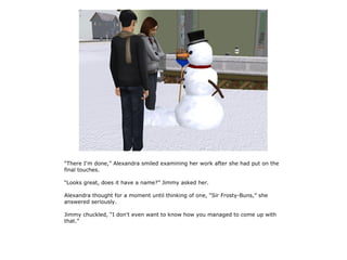 “There I'm done,” Alexandra smiled examining her work after she had put on the
final touches.

“Looks great, does it have a name?” Jimmy asked her.

Alexandra thought for a moment until thinking of one, “Sir Frosty-Buns,” she
answered seriously.

Jimmy chuckled, “I don't even want to know how you managed to come up with
that.”
 