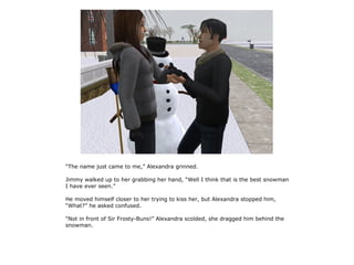 “The name just came to me,” Alexandra grinned.

Jimmy walked up to her grabbing her hand, “Well I think that is the best snowman
I have ever seen.”

He moved himself closer to her trying to kiss her, but Alexandra stopped him,
“What?” he asked confused.

“Not in front of Sir Frosty-Buns!” Alexandra scolded, she dragged him behind the
snowman.
 