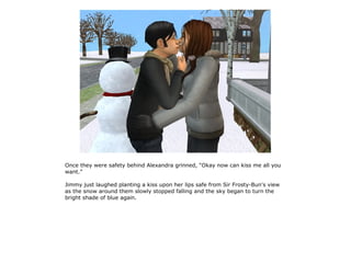 Once they were safety behind Alexandra grinned, “Okay now can kiss me all you
want.”

Jimmy just laughed planting a kiss upon her lips safe from Sir Frosty-Bun's view
as the snow around them slowly stopped falling and the sky began to turn the
bright shade of blue again.
 