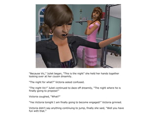 “Because Vic,” Juliet began, “This is the night” she held her hands together
looking over at her cousin dreamily.

“The night for what?” Victoria asked confused.

“The night Vic!” Juliet continued to daze off dreamily, “The night where he is
finally going to propose!”

Victoria coughed, “What?”

“Yes Victoria tonight I am finally going to become engaged!” Victoria grinned.

Victoria didn't say anything continuing to jump, finally she said, “Well you have
fun with that.”
 