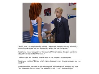 “About that,” he began feeling uneasy, “Maybe we shouldn't do this anymore, I
mean I think Aimee got her punishment when she married a cow.”

Rosemarie raised an eyebrow, “Corey what? We are doing this plan just think
about the sweet taste of revenge.”

“Yeah but we are breaking Juliet's heart in the process,” Corey sighed.

Rosemarie nodded, “I know which makes this even more fun, so seriously are you
ready?”

Corey narrowed his eyes at her realizing that Rosemarie was anything but nice,
“No Rosemarie I'm not ready” he suddenly cried, “I can't do this alright!”
 