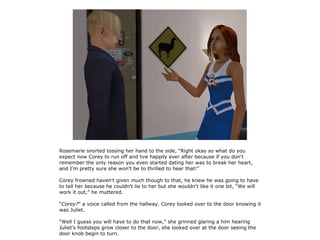 Rosemarie snorted tossing her hand to the side, “Right okay so what do you
expect now Corey to run off and live happily ever after because if you don't
remember the only reason you even started dating her was to break her heart,
and I'm pretty sure she won't be to thrilled to hear that!”

Corey frowned haven't given much though to that, he knew he was going to have
to tell her because he couldn't lie to her but she wouldn't like it one bit, “We will
work it out,” he muttered.

“Corey?” a voice called from the hallway. Corey looked over to the door knowing it
was Juliet.

“Well I guess you will have to do that now,” she grinned glaring a him hearing
Juliet's footsteps grow closer to the door, she looked over at the door seeing the
door knob begin to turn.
 