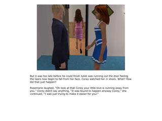 But it was too late before he could finish Juliet was running out the door feeling
the tears now begin to fall from her face. Corey watched her in shock. What? How
did that just happen?

Rosemarie laughed, “Oh look at that Corey your little love is running away from
you.” Corey didn't say anything, “It was bound to happen anyway Corey,” she
continued, “I was just trying to make it easier for you!”
 