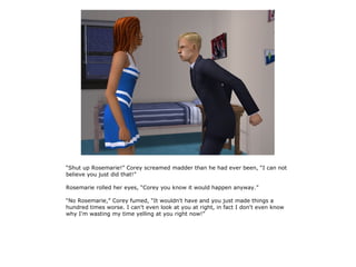 “Shut up Rosemarie!” Corey screamed madder than he had ever been, “I can not
believe you just did that!”

Rosemarie rolled her eyes, “Corey you know it would happen anyway.”

“No Rosemarie,” Corey fumed, “It wouldn't have and you just made things a
hundred times worse. I can't even look at you at right, in fact I don't even know
why I'm wasting my time yelling at you right now!”
 